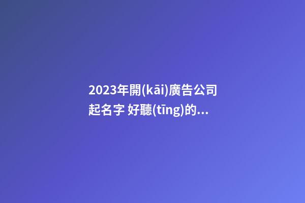 2023年開(kāi)廣告公司起名字 好聽(tīng)的公司起名推薦